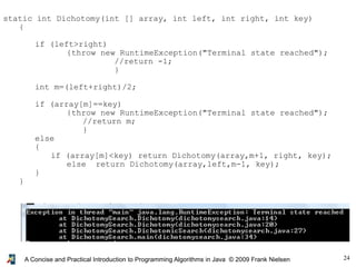 24A Concise and Practical Introduction to Programming Algorithms in Java © 2009 Frank Nielsen
static int Dichotomy(int [] array, int left, int right, int key)
{
if (left>right)
{throw new RuntimeException("Terminal state reached");
//return -1;
}
int m=(left+right)/2;
if (array[m]==key)
{throw new RuntimeException("Terminal state reached");
//return m;
}
else
{
if (array[m]<key) return Dichotomy(array,m+1, right, key);
else return Dichotomy(array,left,m-1, key);
}
}
 