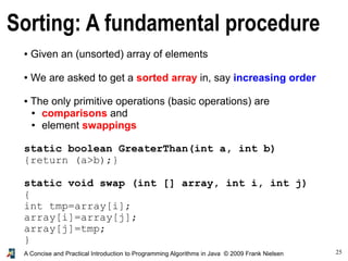 25A Concise and Practical Introduction to Programming Algorithms in Java © 2009 Frank Nielsen
Sorting: A fundamental procedure
● Given an (unsorted) array of elements
● We are asked to get a sorted array in, say increasing order
● The only primitive operations (basic operations) are
● comparisons and
● element swappings
static boolean GreaterThan(int a, int b)
{return (a>b);}
static void swap (int [] array, int i, int j)
{
int tmp=array[i];
array[i]=array[j];
array[j]=tmp;
}
 