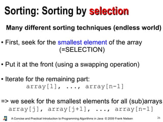 26A Concise and Practical Introduction to Programming Algorithms in Java © 2009 Frank Nielsen
Sorting: Sorting by selectionselection
Many different sorting techniques (endless world)
● First, seek for the smallest element of the array
(=SELECTION)
● Put it at the front (using a swapping operation)
● Iterate for the remaining part:
array[1], ..., array[n-1]
=> we seek for the smallest elements for all (sub)arrays
array[j], array[j+1], ..., array[n-1]
 