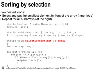 31A Concise and Practical Introduction to Programming Algorithms in Java © 2009 Frank Nielsen
Sorting by selection
Two nested loops:
● Select and put the smallest element in front of the array (inner loop)
● Repeat for all subarrays (at the right)
static boolean GreaterThan(int a, int b)
{return (a>b);}
static void swap (int [] array, int i, int j)
{int tmp=array[i];array[i]=array[j];array[j]=tmp;}
static void SelectionSort(int [] array)
{
int n=array.length;
for(int i=0;i<n-1;i++){
for(int j=i+1;j<n;j++){
if (GreaterThan(array[i],array[j]))
swap(array,i,j);}
}
}
 