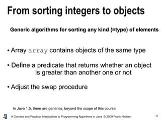 33A Concise and Practical Introduction to Programming Algorithms in Java © 2009 Frank Nielsen
From sorting integers to objects
● Array array contains objects of the same type
● Define a predicate that returns whether an object
is greater than another one or not
● Adjust the swap procedure
In Java 1.5, there are generics, beyond the scope of this course
Generic algorithms for sorting any kind (=type) of elementsGeneric algorithms for sorting any kind (=type) of elements
 
