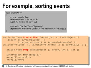 34A Concise and Practical Introduction to Programming Algorithms in Java © 2009 Frank Nielsen
For example, sorting events
class EventObject
{
int year, month, day;
EventObject(int y, int m, int d)
{year=y; month=m; day=d;}
static void Display(EventObject obj)
{System.out.println(obj.year+"/"+obj.month+"/"+obj.day);}
}
static boolean GreaterThan(EventObject a, EventObject b)
{return (( a.year>b.year) ||
( (a.year==b.year) && (a.month>b.month)) ||
((a.year==b.year) && (a.month==b.month) && (a.day>b.day)) ) ;}
static void swap (EventObject [] array, int i, int j)
{
EventObject tmp=array[i];
array[i]=array[j];
array[j]=tmp;
}
 