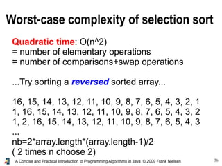 36A Concise and Practical Introduction to Programming Algorithms in Java © 2009 Frank Nielsen
Worst-case complexity of selection sort
Quadratic time: O(n^2)
= number of elementary operations
= number of comparisons+swap operations
...Try sorting a reversed sorted array...
16, 15, 14, 13, 12, 11, 10, 9, 8, 7, 6, 5, 4, 3, 2, 1
1, 16, 15, 14, 13, 12, 11, 10, 9, 8, 7, 6, 5, 4, 3, 2
1, 2, 16, 15, 14, 13, 12, 11, 10, 9, 8, 7, 6, 5, 4, 3
...
nb=2*array.length*(array.length-1)/2
( 2 times n choose 2)
 