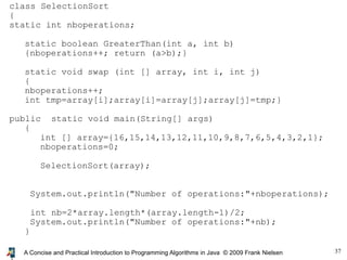 37A Concise and Practical Introduction to Programming Algorithms in Java © 2009 Frank Nielsen
class SelectionSort
{
static int nboperations;
static boolean GreaterThan(int a, int b)
{nboperations++; return (a>b);}
static void swap (int [] array, int i, int j)
{
nboperations++;
int tmp=array[i];array[i]=array[j];array[j]=tmp;}
public static void main(String[] args)
{
int [] array={16,15,14,13,12,11,10,9,8,7,6,5,4,3,2,1};
nboperations=0;
SelectionSort(array);
System.out.println("Number of operations:"+nboperations);
int nb=2*array.length*(array.length-1)/2;
System.out.println("Number of operations:"+nb);
}
 