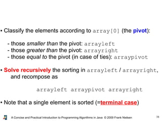 38A Concise and Practical Introduction to Programming Algorithms in Java © 2009 Frank Nielsen
● Classify the elements according to array[0] (the pivot):
- those smaller than the pivot: arrayleft
- those greater than the pivot: arrayright
- those equal to the pivot (in case of ties): arraypivot
● Solve recursively the sorting in arrayleft / arrayright,
and recompose as
arrayleft arraypivot arrayright
● Note that a single element is sorted (=terminal case)
 