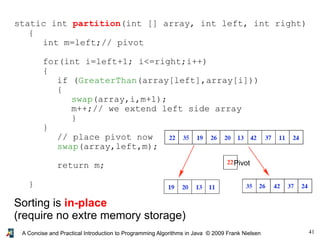 41A Concise and Practical Introduction to Programming Algorithms in Java © 2009 Frank Nielsen
static int partition(int [] array, int left, int right)
{
int m=left;// pivot
for(int i=left+1; i<=right;i++)
{
if (GreaterThan(array[left],array[i]))
{
swap(array,i,m+1);
m++;// we extend left side array
}
}
// place pivot now
swap(array,left,m);
return m;
}
Sorting is in-place
(require no extre memory storage)
Pivot
 