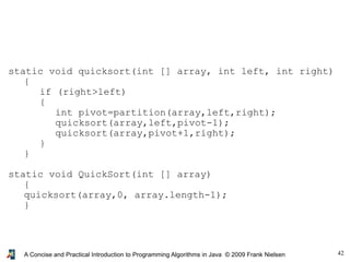 42A Concise and Practical Introduction to Programming Algorithms in Java © 2009 Frank Nielsen
static void quicksort(int [] array, int left, int right)
{
if (right>left)
{
int pivot=partition(array,left,right);
quicksort(array,left,pivot-1);
quicksort(array,pivot+1,right);
}
}
static void QuickSort(int [] array)
{
quicksort(array,0, array.length-1);
}
 
