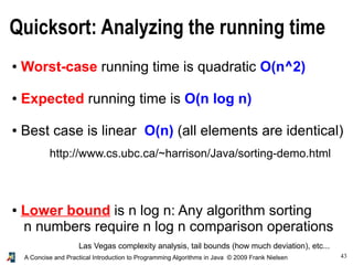 43A Concise and Practical Introduction to Programming Algorithms in Java © 2009 Frank Nielsen
Quicksort: Analyzing the running time
● Worst-case running time is quadratic O(n^2)
● Expected running time is O(n log n)
● Best case is linear O(n) (all elements are identical)
● Lower bound is n log n: Any algorithm sorting
n numbers require n log n comparison operations
Las Vegas complexity analysis, tail bounds (how much deviation), etc...
http://www.cs.ubc.ca/~harrison/Java/sorting-demo.html
 