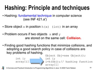 44A Concise and Practical Introduction to Programming Algorithms in Java © 2009 Frank Nielsen
Hashing: Principle and techniques
● Hashing: fundamental technique in computer science
(see INF 421.a')
● Store object x in position h(x) (int) in an array
● Problem occurs if two objects x and y
are stored on the same cell: Collision.
● Finding good hashing functions that minimize collisions, and
adopting a good search policy in case of collisions are
key problems of hashing.
int i;
array[i]
Object Obj=new Object();
int i;
i=h(Obj);// hashing function
array[i]
 