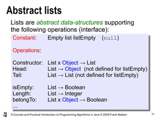 16A Concise and Practical Introduction to Programming Algorithms in Java © 2009 Frank Nielsen
Abstract lists
Lists are abstract data-structures supporting
the following operations (interface):
Constant: Empty list listEmpty (null)
Operations:
Constructor: List x Object → List
Head: List → Object (not defined for listEmpty)
Tail: List → List (not defined for listEmpty)
isEmpty: List → Boolean
Length: List → Integer
belongTo: List x Object → Boolean
...
 