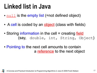 17A Concise and Practical Introduction to Programming Algorithms in Java © 2009 Frank Nielsen
Linked list in Java
● null is the empty list (=not defined object)
● A cell is coded by an object (class with fields)
● Storing information in the cell = creating field
(say, double, int, String, Object)
● Pointing to the next cell amounts to contain
a reference to the next object
 