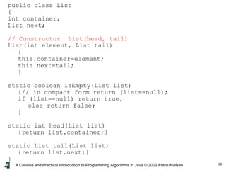 18A Concise and Practical Introduction to Programming Algorithms in Java © 2009 Frank Nielsen
public class List
{
int container;
List next;
// Constructor List(head, tail)
List(int element, List tail)
{
this.container=element;
this.next=tail;
}
static boolean isEmpty(List list)
{// in compact form return (list==null);
if (list==null) return true;
else return false;
}
static int head(List list)
{return list.container;}
static List tail(List list)
{return list.next;}
}
 