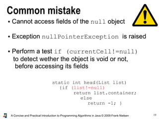19A Concise and Practical Introduction to Programming Algorithms in Java © 2009 Frank Nielsen
Common mistake
● Cannot access fields of the null object
● Exception nullPointerException is raised
● Perform a test if (currentCell!=null)
to detect wether the object is void or not,
before accessing its fields
static int head(List list)
{if (list!=null)
return list.container;
else
return -1; }
 