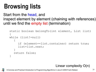 24A Concise and Practical Introduction to Programming Algorithms in Java © 2009 Frank Nielsen
Browsing lists
Start from the head, and
inspect element by element (chaining with references)
until we find the empty list (termination)
Linear complexity O(n)
static boolean belongTo(int element, List list)
{
while (list!=null)
{
if (element==list.container) return true;
list=list.next;
}
return false;
}
 