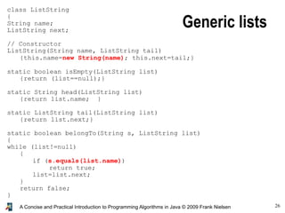26A Concise and Practical Introduction to Programming Algorithms in Java © 2009 Frank Nielsen
class ListString
{
String name;
ListString next;
// Constructor
ListString(String name, ListString tail)
{this.name=new String(name); this.next=tail;}
static boolean isEmpty(ListString list)
{return (list==null);}
static String head(ListString list)
{return list.name; }
static ListString tail(ListString list)
{return list.next;}
static boolean belongTo(String s, ListString list)
{
while (list!=null)
{
if (s.equals(list.name))
return true;
list=list.next;
}
return false;
}
}
Generic lists
 