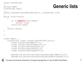 27A Concise and Practical Introduction to Programming Algorithms in Java © 2009 Frank Nielsen
class ListString
{
String name;
ListString next;
...
static boolean belongTo(String s, ListString list)
{
while (list!=null)
{
if (s.equals(list.name))
return true;
list=list.next;
}
return false;
}
}
class Demo{...
ListString l=new ListString("Frank",null);
l=new ListString("Marc",l);
l=new ListString("Frederic",l);
l=new ListString("Audrey",l);
l=new ListString("Steve",l);
l=new ListString("Sophie",l);
System.out.println(ListString.belongTo("Marc",l));
System.out.println(ListString.belongTo("Sarah",l));
}
Generic lists
 