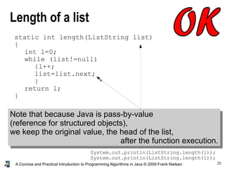 28A Concise and Practical Introduction to Programming Algorithms in Java © 2009 Frank Nielsen
Length of a list
static int length(ListString list)
{
int l=0;
while (list!=null)
{l++;
list=list.next;
}
return l;
}
Note that because Java is pass-by-value
(reference for structured objects),
we keep the original value, the head of the list,
after the function execution.
System.out.println(ListString.length(l));
System.out.println(ListString.length(l));
 