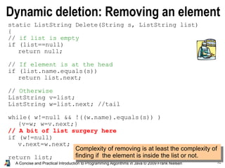 32A Concise and Practical Introduction to Programming Algorithms in Java © 2009 Frank Nielsen
Dynamic deletion: Removing an element
Complexity of removing is at least the complexity of
finding if the element is inside the list or not.
static ListString Delete(String s, ListString list)
{
// if list is empty
if (list==null)
return null;
// If element is at the head
if (list.name.equals(s))
return list.next;
// Otherwise
ListString v=list;
ListString w=list.next; //tail
while( w!=null && !((w.name).equals(s)) )
{v=w; w=v.next;}
// A bit of list surgery here
if (w!=null)
v.next=w.next;
return list;
}
 