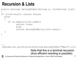 34A Concise and Practical Introduction to Programming Algorithms in Java © 2009 Frank Nielsen
Recursion & Lists
static boolean belongToRec(String s, ListString list)
{
if (list==null) return false;
else
{
if (s.equals(list.name))
return true;
else
return belongToRec(s,list.next);
}
}
...
System.out.println(ListString.belongToRec("Marc",l));
Note that this is a terminal recursion
(thus efficient rewriting is possible)
 