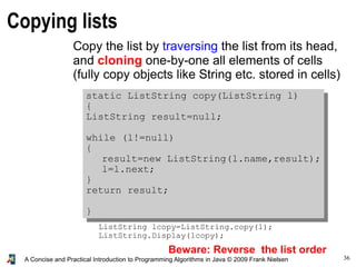 36A Concise and Practical Introduction to Programming Algorithms in Java © 2009 Frank Nielsen
Copying lists
Copy the list by traversing the list from its head,
and cloning one-by-one all elements of cells
(fully copy objects like String etc. stored in cells)
static ListString copy(ListString l)
{
ListString result=null;
while (l!=null)
{
result=new ListString(l.name,result);
l=l.next;
}
return result;
}
ListString lcopy=ListString.copy(l);
ListString.Display(lcopy);
Beware: Reverse the list order
 