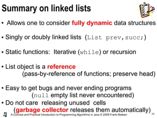 39A Concise and Practical Introduction to Programming Algorithms in Java © 2009 Frank Nielsen
Summary on linked lists
● Allows one to consider fully dynamic data structures
● Singly or doubly linked lists (List prev,succ;)
● Static functions: Iterative (while) or recursion
● List object is a reference
(pass-by-reference of functions; preserve head)
● Easy to get bugs and never ending programs
(null empty list never encountered)
● Do not care releasing unused cells
(garbage collector releases them automatically)
 