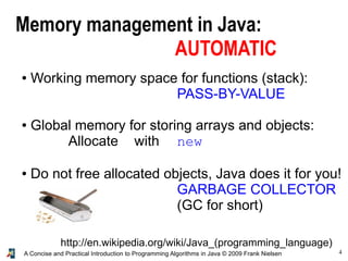 4A Concise and Practical Introduction to Programming Algorithms in Java © 2009 Frank Nielsen
Memory management in Java:
AUTOMATIC
● Working memory space for functions (stack):
PASS-BY-VALUE
● Global memory for storing arrays and objects:
Allocate with new
● Do not free allocated objects, Java does it for you!
GARBAGE COLLECTOR
(GC for short)
http://en.wikipedia.org/wiki/Java_(programming_language)
 