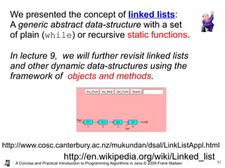 51A Concise and Practical Introduction to Programming Algorithms in Java © 2009 Frank Nielsen
http://en.wikipedia.org/wiki/Linked_list
We presented the concept of linked lists:
A generic abstract data-structure with a set
of plain (while) or recursive static functions.
In lecture 9, we will further revisit linked lists
and other dynamic data-structures using the
framework of objects and methods.
http://www.cosc.canterbury.ac.nz/mukundan/dsal/LinkListAppl.html
 