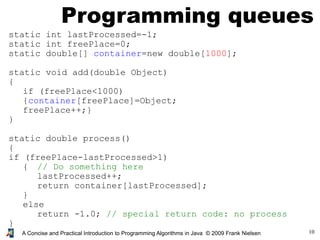 10A Concise and Practical Introduction to Programming Algorithms in Java © 2009 Frank Nielsen
Programming queues
static int lastProcessed=-1;
static int freePlace=0;
static double[] container=new double[1000];
static void add(double Object)
{
if (freePlace<1000)
{container[freePlace]=Object;
freePlace++;}
}
static double process()
{
if (freePlace-lastProcessed>1)
{ // Do something here
lastProcessed++;
return container[lastProcessed];
}
else
return -1.0; // special return code: no process
}
 