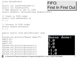 11A Concise and Practical Introduction to Programming Algorithms in Java © 2009 Frank Nielsen
class QueueDouble
{
static int lastProcessed=-1;
static int freePlace=0;
// Max objects is set to 1000
static double[] container=new double[1000];
// Stack in FIFO order
static void add(double a)
{...}
// Process in FIFO order
static double process()
{...}
public static void main(String[] arg)
{
System.out.println("Queue demo:");
add(3.0);
add(5.0);
add(7.0);
System.out.println(process());
System.out.println(process());
System.out.println(process());
System.out.println(process());
System.out.println(process());
}
FIFO:
First In First Out
 