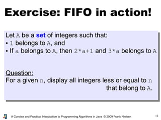 12A Concise and Practical Introduction to Programming Algorithms in Java © 2009 Frank Nielsen
Exercise: FIFO in action!
Let A be a set of integers such that:
● 1 belongs to A, and
● If a belongs to A, then 2*a+1 and 3*a belongs to A
Question:
For a given n, display all integers less or equal to n
that belong to A.
 