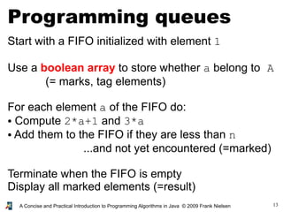 13A Concise and Practical Introduction to Programming Algorithms in Java © 2009 Frank Nielsen
Programming queues
Start with a FIFO initialized with element 1
Use a boolean array to store whether a belong to A
(= marks, tag elements)
For each element a of the FIFO do:
● Compute 2*a+1 and 3*a
● Add them to the FIFO if they are less than n
...and not yet encountered (=marked)
Terminate when the FIFO is empty
Display all marked elements (=result)
 