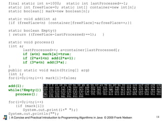 14A Concise and Practical Introduction to Programming Algorithms in Java © 2009 Frank Nielsen
final static int n=1000; static int lastProcessed=-1;
static int freePlace=0; static int[] container=new int[n];
static boolean[] mark=new boolean[n];
static void add(int a)
{if (freePlace<n) {container[freePlace]=a;freePlace++;}}
static boolean Empty()
{ return ((freePlace-lastProcessed)==1); }
static void process()
{int a;
lastProcessed++; a=container[lastProcessed];
if (a<n) mark[a]=true;
if (2*a+1<n) add(2*a+1);
if (3*a<n) add(3*a);
}
public static void main(String[] arg)
{int i;
for(i=0;i<n;i++) mark[i]=false;
add(1);
while(!Empty())
process();
for(i=0;i<n;i++)
{if (mark[i])
System.out.print(i+" ");}
System.out.println("");
}
 