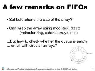 15A Concise and Practical Introduction to Programming Algorithms in Java © 2009 Frank Nielsen
A few remarks on FIFOs
● Set beforehand the size of the array?
● Can wrap the array using mod MAX_SIZE
(=circular ring, extend arrays, etc.)
...But how to check whether the queue is empty
... or full with circular arrrays?
 