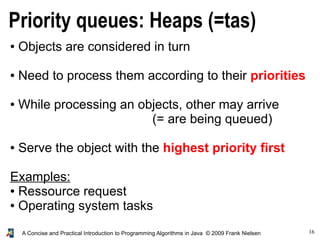 16A Concise and Practical Introduction to Programming Algorithms in Java © 2009 Frank Nielsen
Priority queues: Heaps (=tas)
● Objects are considered in turn
● Need to process them according to their priorities
● While processing an objects, other may arrive
(= are being queued)
● Serve the object with the highest priority first
Examples:
● Ressource request
● Operating system tasks
 