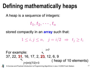 17A Concise and Practical Introduction to Programming Algorithms in Java © 2009 Frank Nielsen
Defining mathematically heaps
A heap is a sequence of integers:
stored compactly in an array such that:
For example:
37, 22, 3131, 16, 17, 2, 2323, 12, 6, 9
( heap of 10 elements)
i=7
j=(int)(7/2)=3
 