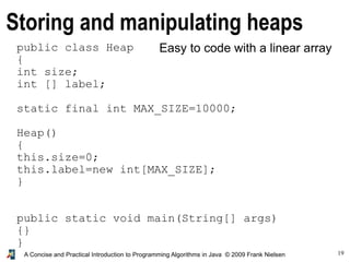 19A Concise and Practical Introduction to Programming Algorithms in Java © 2009 Frank Nielsen
Storing and manipulating heaps
Easy to code with a linear arraypublic class Heap
{
int size;
int [] label;
static final int MAX_SIZE=10000;
Heap()
{
this.size=0;
this.label=new int[MAX_SIZE];
}
public static void main(String[] args)
{}
}
 