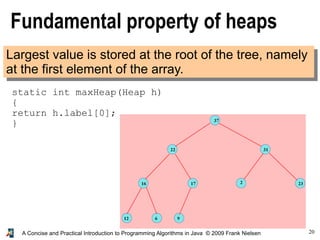 20A Concise and Practical Introduction to Programming Algorithms in Java © 2009 Frank Nielsen
Fundamental property of heaps
Largest value is stored at the root of the tree, namely
at the first element of the array.
static int maxHeap(Heap h)
{
return h.label[0];
}
 