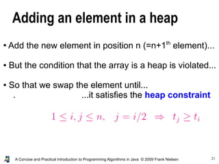 21A Concise and Practical Introduction to Programming Algorithms in Java © 2009 Frank Nielsen
Adding an element in a heap
●
Add the new element in position n (=n+1th
element)...
● But the condition that the array is a heap is violated...
● So that we swap the element until...
. ...it satisfies the heap constraint
 