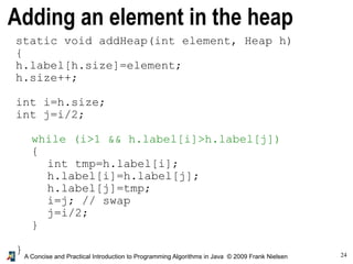 24A Concise and Practical Introduction to Programming Algorithms in Java © 2009 Frank Nielsen
Adding an element in the heap
static void addHeap(int element, Heap h)
{
h.label[h.size]=element;
h.size++;
int i=h.size;
int j=i/2;
while (i>1 && h.label[i]>h.label[j])
{
int tmp=h.label[i];
h.label[i]=h.label[j];
h.label[j]=tmp;
i=j; // swap
j=i/2;
}
}
 