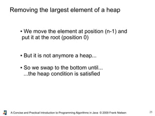 25A Concise and Practical Introduction to Programming Algorithms in Java © 2009 Frank Nielsen
Removing the largest element of a heap
● We move the element at position (n-1) and
put it at the root (position 0)
● But it is not anymore a heap...
● So we swap to the bottom until...
...the heap condition is satisfied
 
