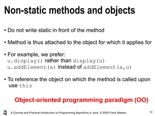 30A Concise and Practical Introduction to Programming Algorithms in Java © 2009 Frank Nielsen
Non-static methods and objects
● Do not write static in front of the method
● Method is thus attached to the object for which it applies for
● For example, we prefer:
u.display() rather than display(u)
u.addElement(a) instead of addElement(a,u)
● To reference the object on which the method is called upon
use this
Object-oriented programming paradigm (OO)
 