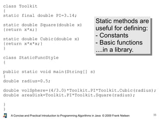 33A Concise and Practical Introduction to Programming Algorithms in Java © 2009 Frank Nielsen
class Toolkit
{
static final double PI=3.14;
static double Square(double x)
{return x*x;}
static double Cubic(double x)
{return x*x*x;}
}
class StaticFuncStyle
{
public static void main(String[] s)
{
double radius=0.5;
double volSphere=(4/3.0)*Toolkit.PI*Toolkit.Cubic(radius);
double areaDisk=Toolkit.PI*Toolkit.Square(radius);
}
}
Static methods are
useful for defining:
- Constants
- Basic functions
....in a library.
 