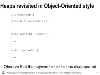 34A Concise and Practical Introduction to Programming Algorithms in Java © 2009 Frank Nielsen
Heaps revisited in Object-Oriented style
int maxHeap()
{
return this.label[0];
}
void add(int element)
{
...
}
void removeTop()
{
...
}
Observe that the keyword static has disappeared
 