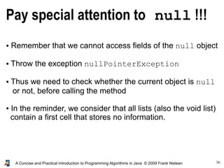 36A Concise and Practical Introduction to Programming Algorithms in Java © 2009 Frank Nielsen
Pay special attention to null !!!
● Remember that we cannot access fields of the null object
● Throw the exception nullPointerException
● Thus we need to check whether the current object is null
or not, before calling the method
● In the reminder, we consider that all lists (also the void list)
contain a first cell that stores no information.
 