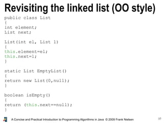 37A Concise and Practical Introduction to Programming Algorithms in Java © 2009 Frank Nielsen
public class List
{
int element;
List next;
List(int el, List l)
{
this.element=el;
this.next=l;
}
static List EmptyList()
{
return new List(0,null);
}
boolean isEmpty()
{
return (this.next==null);
}
}
Revisiting the linked list (OO style)
 