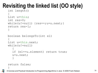 38A Concise and Practical Introduction to Programming Algorithms in Java © 2009 Frank Nielsen
int length()
{
List u=this;
int res=0;
while(u!=null) {res++;u=u.next;}
return res-1;
}
boolean belongsTo(int el)
{
List u=this.next;
while(u!=null)
{
if (el==u.element) return true;
u=u.next;
}
return false;
}
Revisiting the linked list (OO style)
 