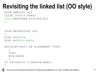 39A Concise and Practical Introduction to Programming Algorithms in Java © 2009 Frank Nielsen
void add(int el)
{List u=this.next;
this.next=new List(el,u);
}
void delete(int el)
{
List v=this;
List w=this.next;
while(w!=null && w.element !=el)
{
v=w;
w=w.next;
}
if (w!=null) v.next=w.next;
}
Revisiting the linked list (OO style)
 