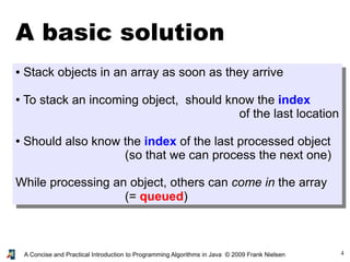 4A Concise and Practical Introduction to Programming Algorithms in Java © 2009 Frank Nielsen
A basic solution
● Stack objects in an array as soon as they arrive
● To stack an incoming object, should know the index
of the last location
● Should also know the index of the last processed object
(so that we can process the next one)
While processing an object, others can come in the array
(= queued)
 