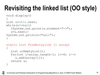 40A Concise and Practical Introduction to Programming Algorithms in Java © 2009 Frank Nielsen
void display()
{
List u=this.next;
while(u!=null)
{System.out.print(u.element+"->");
u=u.next;}
System.out.println("null");
}
static List FromArray(int [] array)
{
List u=EmptyList();
for(int i=array.length-1; i>=0; i--)
u.add(array[i]);
return u;
}
Revisiting the linked list (OO style)
 