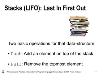 42A Concise and Practical Introduction to Programming Algorithms in Java © 2009 Frank Nielsen
Stacks (LIFO): Last In First Out
Two basic operations for that data-structure:
● Push: Add an element on top of the stack
● Pull: Remove the topmost element
 